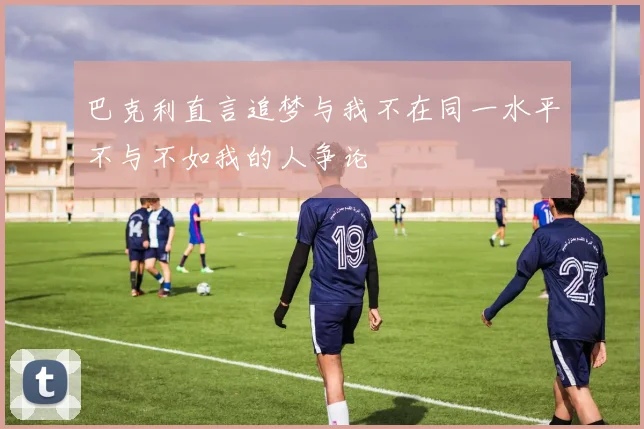 巴克利直言追梦与我不在同一水平不与不如我的人争论