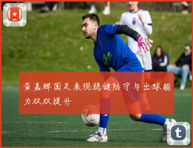 黄嘉辉国足表现稳健防守与出球能力双双提升