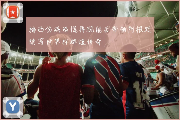 梅西伤病恐慌再现能否带领阿根廷续写世界杯辉煌传奇
