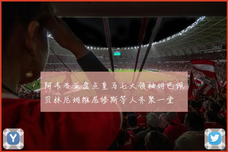 阿韦洛亚盘点皇马七大领袖姆巴佩贝林厄姆维尼修斯等人齐聚一堂