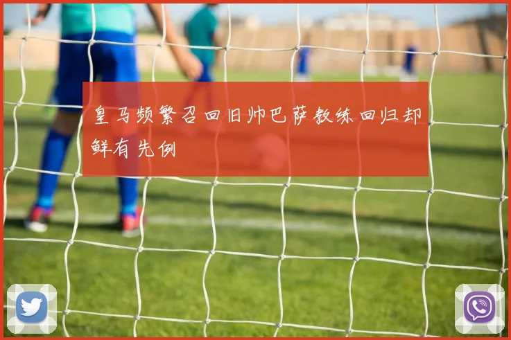 皇马频繁召回旧帅巴萨教练回归却鲜有先例
