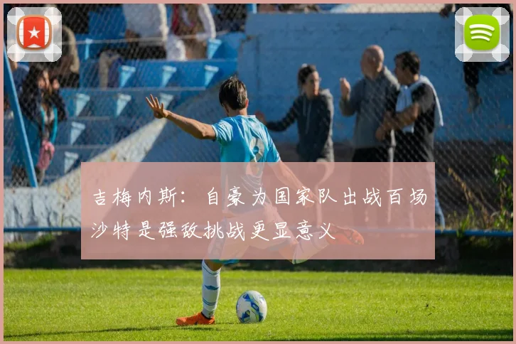 吉梅内斯：自豪为国家队出战百场沙特是强敌挑战更显意义