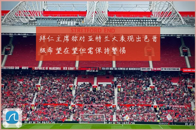 拜仁主席称对亚特兰大表现出色晋级希望在望但需保持警惕