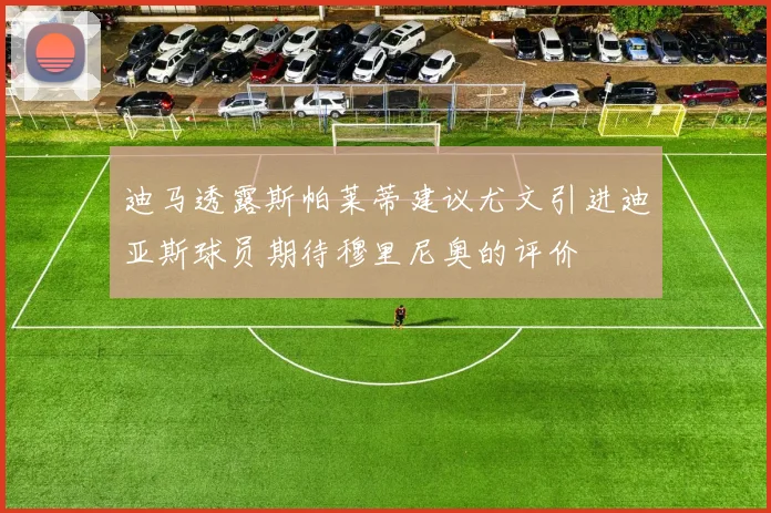迪马透露斯帕莱蒂建议尤文引进迪亚斯球员期待穆里尼奥的评价