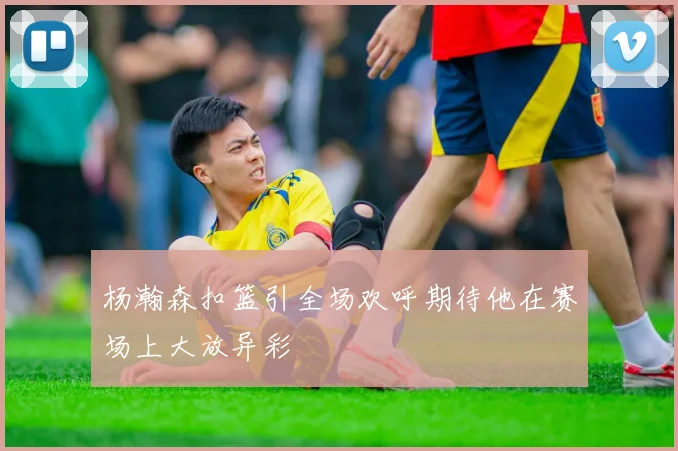杨瀚森扣篮引全场欢呼期待他在赛场上大放异彩