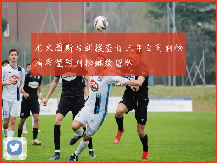 尤文图斯与新援签订三年合同利物浦希望阿利松继续留队