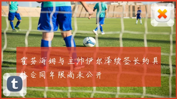霍芬海姆与主帅伊尔泽续签长约具体合同年限尚未公开