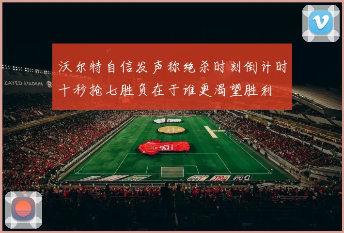 沃尔特自信发声称绝杀时刻倒计时十秒抢七胜负在于谁更渴望胜利