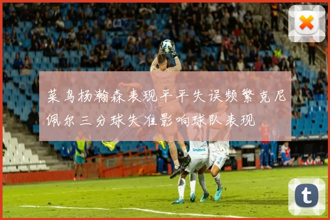 菜鸟杨瀚森表现平平失误频繁克尼佩尔三分球失准影响球队表现