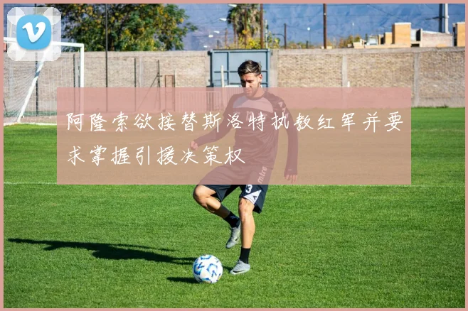 阿隆索欲接替斯洛特执教红军并要求掌握引援决策权