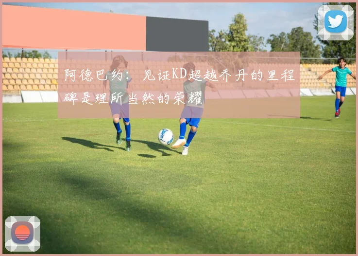 阿德巴约：见证KD超越乔丹的里程碑是理所当然的荣耀
