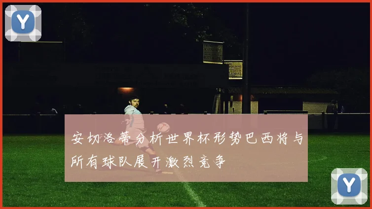 安切洛蒂分析世界杯形势巴西将与所有球队展开激烈竞争