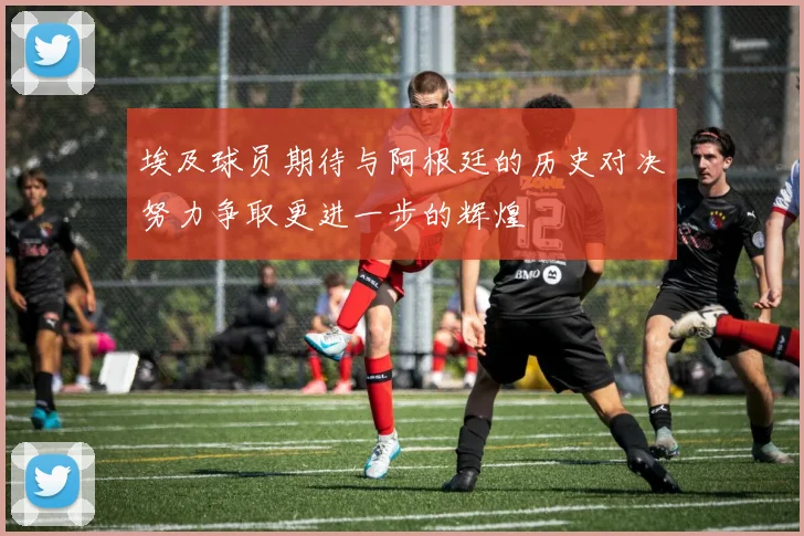 埃及球员期待与阿根廷的历史对决努力争取更进一步的辉煌